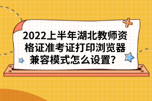 2022上半年湖北教師資格證準考證打印瀏覽器兼容模式怎么設置？