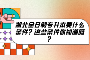 湖北全日制專升本要什么條件？這些條件你知道嗎？