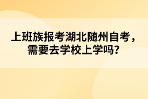 上班族報(bào)考湖北隨州自考，需要去學(xué)校上學(xué)嗎？