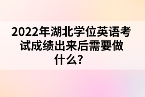 2022年湖北學(xué)位英語考試成績出來后需要做什么？