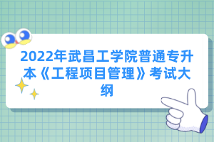 2022年武昌工學(xué)院普通專(zhuān)升本《工程項(xiàng)目管理》考試大綱