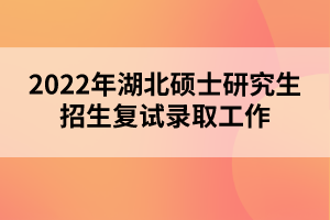 2022年湖北碩士研究生招生復(fù)試錄取工作