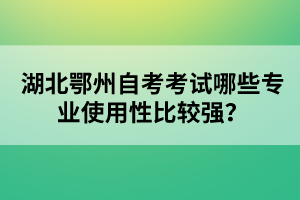 湖北鄂州自考考試哪些專業(yè)使用性比較強(qiáng)？