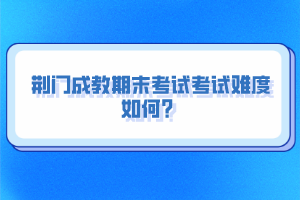 荊門成教期末考試考試難度如何？