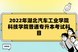 2022年湖北汽車工業(yè)學(xué)院科技學(xué)院普通專升本考試科目