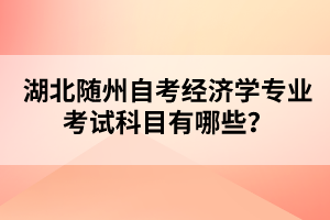 湖北隨州自考經(jīng)濟(jì)學(xué)專業(yè)考試科目有哪些？