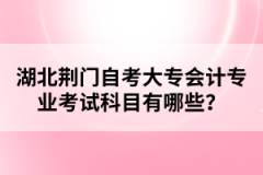 湖北荊門自考大專會(huì)計(jì)專業(yè)考試科目有哪些？