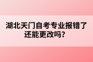 湖北天門自考專業(yè)報(bào)錯(cuò)了還能更改嗎？