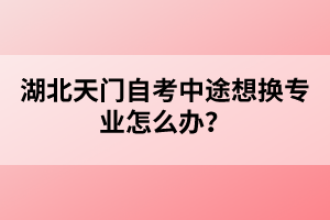 湖北天門自考中途想換專業(yè)怎么辦？