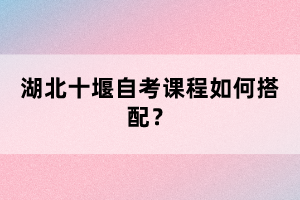 湖北十堰自考課程如何搭配？