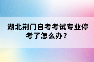 湖北荊門自考考試專業(yè)停考了怎么辦？