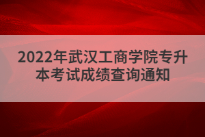 2022年武漢工商學(xué)院專升本考試成績查詢通知