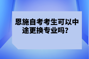 恩施自考考生可以中途更換專業(yè)嗎？