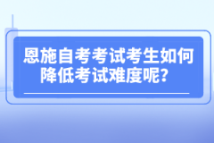 恩施自考考試考生如何降低考試難度呢？