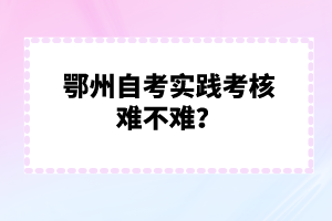 鄂州自考實(shí)踐考核難不難？