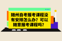 隨州自考報(bào)考課程沒有安排怎么辦？可以隨意報(bào)考課程嗎？