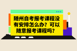 隨州自考報考課程沒有安排怎么辦？可以隨意報考課程嗎？