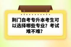 荊門自考專升本考生可以選擇哪些專業(yè)？考試難不難？