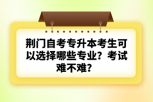 荊門自考專升本考生可以選擇哪些專業(yè)？考試難不難？