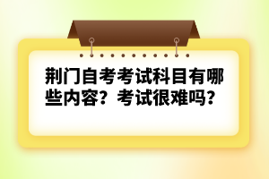 荊門自考考試科目有哪些內(nèi)容？考試很難嗎？