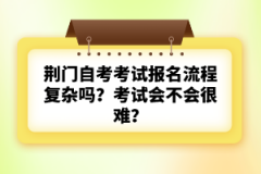 荊門自考考試報(bào)名流程復(fù)雜嗎？考試會(huì)不會(huì)很難？