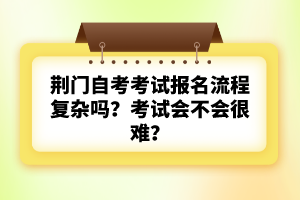 荊門自考考試報名流程復(fù)雜嗎？考試會不會很難？