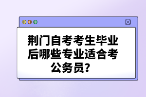 荊門自考考生畢業(yè)后哪些專業(yè)適合考公務(wù)員？