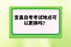 宜昌自考考試地點可以更換嗎？