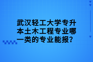 武漢輕工大學(xué)專升本土木工程專業(yè)哪一類的專業(yè)能報？